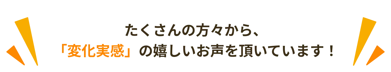 たくさんの方々から、「変化実感」の嬉しいお声を頂いています！